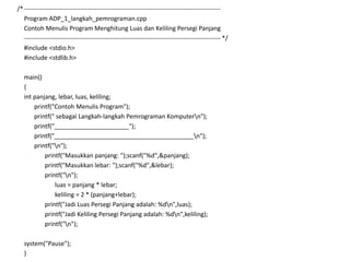 /*-----------------------------------------------------------------------------------------------
Program ADP_1_langkah_pemrograman.cpp
Contoh Menulis Program Menghitung Luas dan Keliling Persegi Panjang
----------------------------------------------------------------------------------------------- */
#include <stdio.h>
#include <stdlib.h>
main()
{
int panjang, lebar, luas, keliling;
printf("Contoh Menulis Program");
printf(" sebagai Langkah-langkah Pemrograman Komputern");
printf("______________________");
printf("_________________________________________n");
printf("n");
printf("Masukkan panjang: ");scanf("%d",&panjang);
printf("Masukkan lebar: ");scanf("%d",&lebar);
printf("n");
luas = panjang * lebar;
keliling = 2 * (panjang+lebar);
printf("Jadi Luas Persegi Panjang adalah: %dn",luas);
printf("Jadi Keliling Persegi Panjang adalah: %dn",keliling);
printf("n");
system("Pause");
}
 