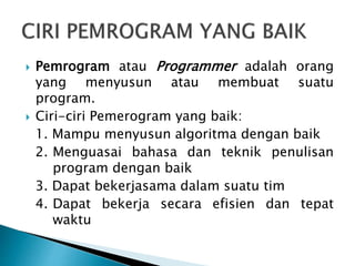  Pemrogram atau Programmer adalah orang
yang menyusun atau membuat suatu
program.
 Ciri-ciri Pemerogram yang baik:
1. Mampu menyusun algoritma dengan baik
2. Menguasai bahasa dan teknik penulisan
program dengan baik
3. Dapat bekerjasama dalam suatu tim
4. Dapat bekerja secara efisien dan tepat
waktu
 