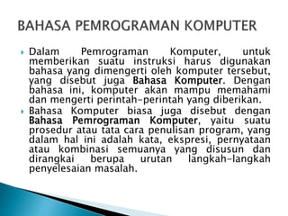  Dalam Pemrograman Komputer, untuk
memberikan suatu instruksi harus digunakan
bahasa yang dimengerti oleh komputer tersebut,
yang disebut juga Bahasa Komputer. Dengan
bahasa ini, komputer akan mampu memahami
dan mengerti perintah-perintah yang diberikan.
 Bahasa Komputer biasa juga disebut dengan
Bahasa Pemrograman Komputer, yaitu suatu
prosedur atau tata cara penulisan program, yang
dalam hal ini adalah kata, ekspresi, pernyataan
atau kombinasi semuanya yang disusun dan
dirangkai berupa urutan langkah-langkah
penyelesaian masalah.
 
