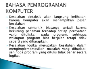  Kesalahan sintaksis akan langsung kelihatan,
karena komputer akan menampilkan pesan
kesalahan
 Kesalahan semantik biasanya terjadi karena
kekurang pahaman terhadap setiap pernyataan
yang dituliskan pada program, sehingga
walaupun program bisa berjalan tetapi tidak
seperti yang diharapkan.
 Kesalahan logika merupakan kesalahan dalam
mengimplementasikan masalah yang dihadapi,
sehingga program yang ditulis tidak benar secara
logika.
 