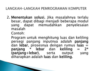2. Menentukan solusi. Jika masalahnya terlalu
besar, dapat dibagi menjadi beberapa modul
yang dapat memudahkan penyelesaian
masalah
Contoh:
Program untuk menghitung luas dan keliling
persegi panjang inputnya adalah panjang
dan lebar, prosesnya dengan rumus luas =
panjang * lebar dan keliling = 2*
(panjang+lebar), serta output yang
diharapkan adalah luas dan keliling.
 