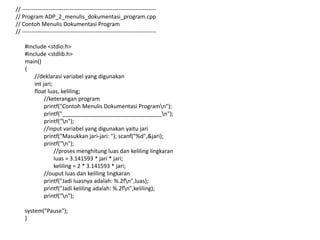 // -----------------------------------------------------------------------
// Program ADP_2_menulis_dokumentasi_program.cpp
// Contoh Menulis Dokumentasi Program
// -----------------------------------------------------------------------
#include <stdio.h>
#include <stdlib.h>
main()
{
//deklarasi variabel yang digunakan
int jari;
float luas, keliling;
//keterangan program
printf("Contoh Menulis Dokumentasi Programn");
printf("________________________________n");
printf("n");
//input variabel yang digunakan yaitu jari
printf("Masukkan jari-jari: "); scanf("%d",&jari);
printf("n");
//proses menghitung luas dan keliling lingkaran
luas = 3.141593 * jari * jari;
keliling = 2 * 3.141593 * jari;
//ouput luas dan keliling lingkaran
printf("Jadi luasnya adalah: %.2fn",luas);
printf("Jadi keliling adalah: %.2fn",keliling);
printf("n");
system("Pause");
}
 