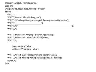 program Langkah_Pemrograman;
uses crt;
VAR panjang, lebar, luas, keliling : integer;
BEGIN
clrscr;
WRITE('Contoh Menulis Program');
WRITELN(' sebagai Langkah-langkah Pemrograman Komputer');
WRITE('______________________');
WRITELN('_____________________________________________');
WRITELN;
WRITE('Masukkan Panjang: ');READLN(panjang);
WRITE('Masukkan Lebar: ');READLN(lebar);
WRITELN;
luas:=panjang*lebar;
keliling:=2*(panjang+lebar);
WRITELN('Jadi Luas Persegi Panjang adalah: ',luas);
WRITELN('Jadi Keliling Persegi Panjang adalah: ',keliling);
READLN;
END.
 