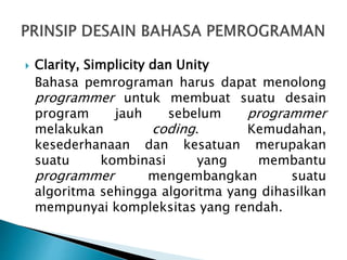  Clarity, Simplicity dan Unity
Bahasa pemrograman harus dapat menolong
programmer untuk membuat suatu desain
program jauh sebelum programmer
melakukan coding. Kemudahan,
kesederhanaan dan kesatuan merupakan
suatu kombinasi yang membantu
programmer mengembangkan suatu
algoritma sehingga algoritma yang dihasilkan
mempunyai kompleksitas yang rendah.
 