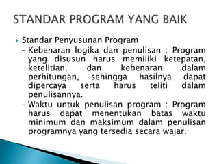  Standar Penyusunan Program
– Kebenaran logika dan penulisan : Program
yang disusun harus memiliki ketepatan,
ketelitian, dan kebenaran dalam
perhitungan, sehingga hasilnya dapat
dipercaya serta harus teliti dalam
penulisannya.
– Waktu untuk penulisan program : Program
harus dapat menentukan batas waktu
minimum dan maksimum dalam penulisan
programnya yang tersedia secara wajar.
 