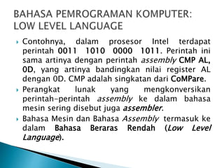  Contohnya, dalam prosesor Intel terdapat
perintah 0011 1010 0000 1011. Perintah ini
sama artinya dengan perintah assembly CMP AL,
0D, yang artinya bandingkan nilai register AL
dengan 0D. CMP adalah singkatan dari CoMPare.
 Perangkat lunak yang mengkonversikan
perintah-perintah assembly ke dalam bahasa
mesin sering disebut juga assembler.
 Bahasa Mesin dan Bahasa Assembly termasuk ke
dalam Bahasa Beraras Rendah (Low Level
Language).
 