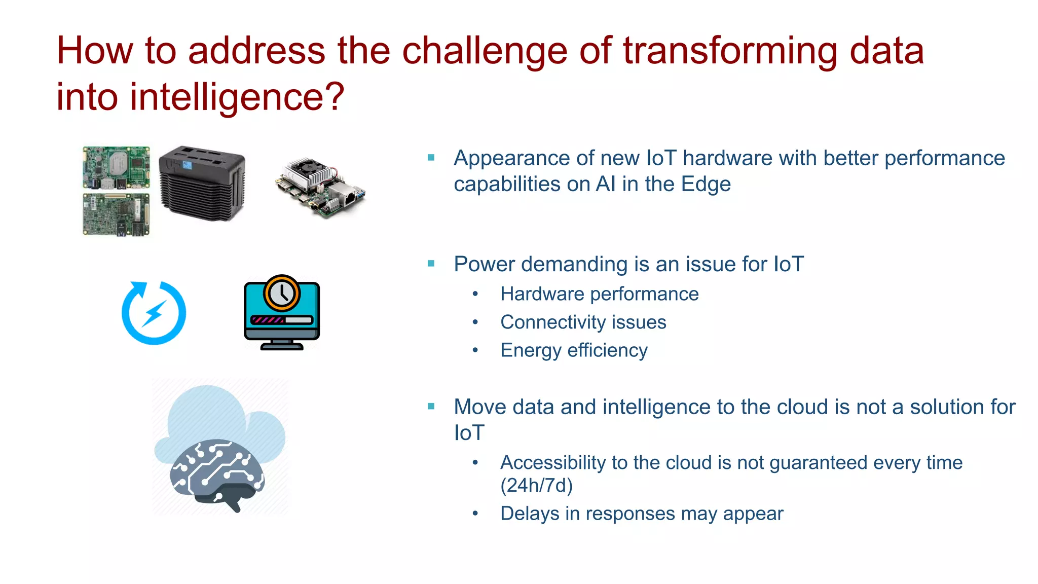 How to address the challenge of transforming data
into intelligence?
§ Appearance of new IoT hardware with better performance
capabilities on AI in the Edge
§ Power demanding is an issue for IoT
• Hardware performance
• Connectivity issues
• Energy efficiency
§ Move data and intelligence to the cloud is not a solution for
IoT
• Accessibility to the cloud is not guaranteed every time
(24h/7d)
• Delays in responses may appear
 