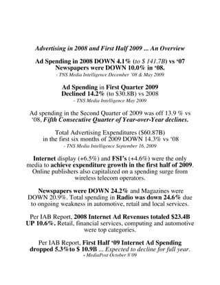 Advertising in 2008 and First Half 2009 ... An Overview

   Ad Spending in 2008 DOWN 4.1% (to $ 141.7B) vs ‘07
         Newspapers were DOWN 10.0% in ‘08.
           - TNS Media Intelligence December ’08 & May 2009

             Ad Spending in First Quarter 2009
             Declined 14.2% (to $30.8B) vs 2008
                  - TNS Media Intelligence May 2009

 Ad spending in the Second Quarter of 2009 was off 13.9 % vs
 ‘08, Fifth Consecutive Quarter of Year-over-Year declines.

           Total Advertising Expenditures ($60.87B)
      in the first six months of 2009 DOWN 14.3% vs ‘08
              - TNS Media Intelligence September 16, 2009

  Internet display (+6.5%) and FSI’s (+4.6%) were the only
media to achieve expenditure growth in the first half of 2009.
 Online publishers also capitalized on a spending surge from
                  wireless telecom operators.
    Newspapers were DOWN 24.2% and Magazines were
DOWN 20.9%. Total spending in Radio was down 24.6% due
 to ongoing weakness in automotive, retail and local services.

 Per IAB Report, 2008 Internet Ad Revenues totaled $23.4B
UP 10.6%. Retail, financial services, computing and automotive
                     were top categories.

    Per IAB Report, First Half ‘09 Internet Ad Spending
 dropped 5.3%to $ 10.9B ... Expected to decline for full year.
                       - MediaPost October 8’09
 