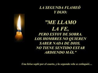 LA SEGUNDA FLAMEÓ
Y DIJO:
”ME LLAMO
LA FE,
PERO ESTOY DE SOBRA.
LOS HOMBRES NO QUIEREN
SABER NADA DE DIOS.
NO TIENE SENTIDO ESTAR
ARDIENDO MÁS.”
Una brisa sopló por el cuarto, y la segunda vela se extinguió…
 