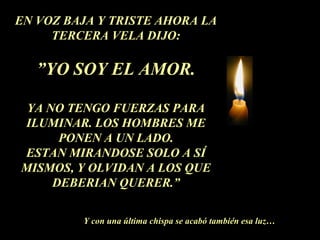 EN VOZ BAJA Y TRISTE AHORA LA
TERCERA VELA DIJO:
”YO SOY EL AMOR.
YA NO TENGO FUERZAS PARA
ILUMINAR. LOS HOMBRES ME
PONEN A UN LADO.
ESTAN MIRANDOSE SOLO A SÍ
MISMOS, Y OLVIDAN A LOS QUE
DEBERIAN QUERER.”
Y con una última chispa se acabó también esa luz…
 