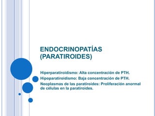 ENDOCRINOPATÍAS (PARATIROIDES) Hiperparatiroidismo: Alta concentración de PTH. Hipoparatiroidismo: Baja concentración de PTH. Neoplasmas de las paratiroides:  Proliferación anormal de células en la paratiroides. 
