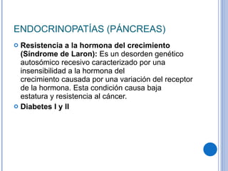 ENDOCRINOPATÍAS (PÁNCREAS) Resistencia a la hormona del crecimiento (Síndrome de Laron):  Es un desorden genético autosómico recesivo caracterizado por una insensibilidad a la hormona del crecimiento causada por una variación del receptor de la hormona. Esta condición causa baja estatura y resistencia al cáncer. Diabetes I y II 