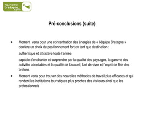 Pré-conclusions (suite) Moment  venu pour une concentration des énergies de « l’équipe Bretagne » derrière un choix de positionnement fort en tant que destination : authentique et attractive toute l’année  capable d’enchanter et surprendre par la qualité des paysages, la gamme des activités abordables et la qualité de l’accueil, l’art de vivre et l’esprit de fête des bretons Moment venu pour trouver des nouvelles méthodes de travail plus efficaces et qui rendent les institutions touristiques plus proches des visiteurs ainsi que les professionnels 
