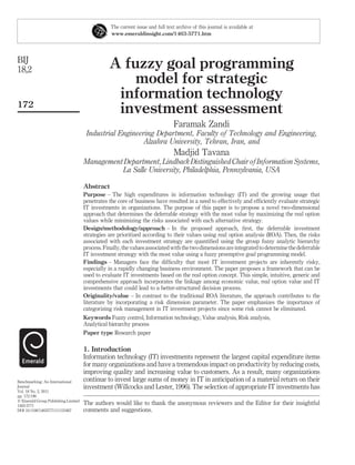 The current issue and full text archive of this journal is available at
                                                 www.emeraldinsight.com/1463-5771.htm




BIJ
18,2                                            A fuzzy goal programming
                                                    model for strategic
                                                 information technology
172
                                                 investment assessment
                                                                                Faramak Zandi
                                      Industrial Engineering Department, Faculty of Technology and Engineering,
                                                         Alzahra University, Tehran, Iran, and
                                                                                Madjid Tavana
                                     Management Department, Lindback Distinguished Chair of Information Systems,
                                               La Salle University, Philadelphia, Pennsylvania, USA

                                     Abstract
                                     Purpose – The high expenditures in information technology (IT) and the growing usage that
                                     penetrates the core of business have resulted in a need to effectively and efﬁciently evaluate strategic
                                     IT investments in organizations. The purpose of this paper is to propose a novel two-dimensional
                                     approach that determines the deferrable strategy with the most value by maximizing the real option
                                     values while minimizing the risks associated with each alternative strategy.
                                     Design/methodology/approach – In the proposed approach, ﬁrst, the deferrable investment
                                     strategies are prioritized according to their values using real option analysis (ROA). Then, the risks
                                     associated with each investment strategy are quantiﬁed using the group fuzzy analytic hierarchy
                                     process. Finally, the values associated with the two dimensions are integrated to determine the deferrable
                                     IT investment strategy with the most value using a fuzzy preemptive goal programming model.
                                     Findings – Managers face the difﬁculty that most IT investment projects are inherently risky,
                                     especially in a rapidly changing business environment. The paper proposes a framework that can be
                                     used to evaluate IT investments based on the real option concept. This simple, intuitive, generic and
                                     comprehensive approach incorporates the linkage among economic value, real option value and IT
                                     investments that could lead to a better-structured decision process.
                                     Originality/value – In contrast to the traditional ROA literature, the approach contributes to the
                                     literature by incorporating a risk dimension parameter. The paper emphasizes the importance of
                                     categorizing risk management in IT investment projects since some risk cannot be eliminated.
                                     Keywords Fuzzy control, Information technology, Value analysis, Risk analysis,
                                     Analytical hierarchy process
                                     Paper type Research paper

                                     1. Introduction
                                     Information technology (IT) investments represent the largest capital expenditure items
                                     for many organizations and have a tremendous impact on productivity by reducing costs,
                                     improving quality and increasing value to customers. As a result, many organizations
Benchmarking: An International       continue to invest large sums of money in IT in anticipation of a material return on their
Journal                              investment (Willcocks and Lester, 1996). The selection of appropriate IT investments has
Vol. 18 No. 2, 2011
pp. 172-196
q Emerald Group Publishing Limited
1463-5771
                                     The authors would like to thank the anonymous reviewers and the Editor for their insightful
DOI 10.1108/14635771111121667        comments and suggestions.
 