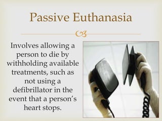 
Passive Euthanasia
Involves allowing a
person to die by
withholding available
treatments, such as
not using a
defibrillator in the
event that a person’s
heart stops.
 