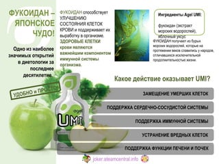 Какое действие оказывает  UMI ?  Ингредиенты Agel UMI:   фукоидан (экстракт морских водорослей), яблочный уксус ЗАМЕЩЕНИЕ УМЕРШИХ КЛЕТОК ПОДДЕРЖКА СЕРДЕЧНО-СОСУДИСТОЙ СИСТЕМЫ УСТРАНЕНИЕ ВРЕДНЫХ КЛЕТОК ПОДДЕРЖКА ФУНКЦИИ ПЕЧЕНИ И ПОЧЕК ПОДДЕРЖКА ИММУННОЙ СИСТЕМЫ ФУКОИДАН получают из бурых  морских водорослей, которые на протяжении веков славились у народов, отличавшихся исключительной продолжительностью жизни.  ФУКОИДАН  способствует УЛУЧШЕНИЮ СОСТОЯНИЯ КЛЕТОК КРОВИ и поддерживает их выработку в организме.  ЗДОРОВЫЕ КЛЕТКИ крови являются важнейшим компонентом иммунной системы организма. ФУКОИДАН – ЯПОНСКОЕ ЧУДО! Одно из наиболее значимых открытий   в диетологии за последнее десятилетие.   УДОБНО и ПРОСТО! joker.ateamcentral.info 