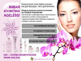 ЖИВАЯ  КОСМЕТИКА AGELESS ! Косметическая линия Ageless подходит  КАК ДЛЯ ЖЕНЩИН, ТАК И ДЛЯ МУЖЧИН.  EXO — ОСНОВА КОСМЕТИЧЕСКОЙ ЛИНИИ AGELESS.  Впервые косметика полностью основана  НА ГЕЛЕВОЙ ТЕХНОЛОГИИ!  Она включает в себя фруктовые и растительные компоненты из EXO, которые борются  с вредным воздействием свободных радикалов и убирают признаки старения.  РАЗГЛАЖИВАНИЕ МОРЩИН УЛУЧШЕНИЕ ОТТЕНКА КОЖИ ПОВЫШЕНИЕ ПРОЧНОСТИ И ЭЛАСТИЧНОСТИ КОЖИ УЛУЧШЕНИЕ ОБЩЕГО ВИДА КОЖИ joker.ateamcentral.info 