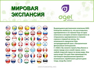 Выдающимся достижением компании AGEL Enterprises является то, что она открылась одновременно в 12 странах! Еще ни одна компания в истории сетевого маркетинга не открывалась одновременно в стольких странах в первый же месяц. Эта возможность предлагает Вам экстраординарный шанс с безграничным финансовым потенциалом. С «AGEL» Вы можете строить Ваш бизнес в своем городе или в своей стране, или в любой открытой стране по всему миру. Или сразу везде! Это дает Вам преимущество настоящего преумножения времени – возможность зарабатывать деньги даже тогда, когда Вы спите!   МИРОВАЯ ЭКСПАНСИЯ JOKER.ATEAMCENTRAL.INFO 