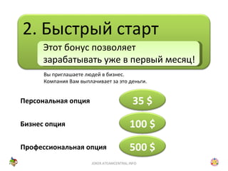 2. Быстрый старт Вы приглашаете людей в бизнес. Компания Вам выплачивает за это деньги. Этот бонус позволяет зарабатывать уже в первый месяц! Персональная опция Бизнес опция Профессиональная опция JOKER.ATEAMCENTRAL.INFO 35  $ 100 $ 500 $ 