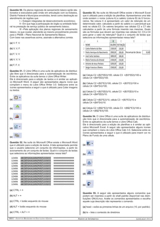 IBEG - Instituto Brasileiro de Educação e Gestão Agente de Informática ANSEAGO 10/12 
Questão 50. Os planos regionais de saneamento básico serão ela-borados 
e executados pela União em articulação com os Estados, 
Distrito Federal e Municípios envolvidos, tendo como destinação ao 
atendimento de regiões que: 
I – Estejam integradas de desenvolvimento econômico; 
II - Em que haja a participação de órgão ou entidade fede-ral 
na prestação de serviço público de saneamento básico; 
III –Pela aplicação dos planos regionais de saneamento 
básico, no que couber, atenderão ao mesmo procedimento previsto 
para o PNSB – Plano Nacional de Saneamento Básico; 
Com base nas assertivas acima, assinale a alternativa correta: 
(a) V. F. V. 
(b) V, V, F. 
(c) F, V, V. 
(d) V, V, V. 
(e) F, F, V. 
Questão 51. O Libre Office é uma suíte de aplicativos de distribui-ção 
libre que é direcionada para a automatização de escritórios. 
Entre os aplicativos da suíte temos o Libre Office Writer. 
Ele é direcionado para a edição de textos e é similar ao aplicati-vo 
Microsoft Word. A seguir são apresentados alguns ícone que 
compõem o menu do Libre Office Writer 3.0. Selecione entre os 
ícones apresentados a seguir o que é utilizado para Colar imagens 
ou textos. 
(a) 
(b) 
(c) 
(d) 
(e) 
Questão 52. Na suíte do Microsoft Office existe o Microsoft Word 
que é utilizado para a edição de textos. A tela apresentada permite 
que o usuário selecione um conjunto de informações, a partir do 
acionamento de um conjunto de teclas. Qual é o conjunto de teclas 
que seleciona as informações apresentadas nessa tela? 
(a) CTRL + -> 
(b) ALT + -> 
(c) CTRL + botão esquerdo do mouse 
(d) ALT + botão esquerdo do mouse 
(e) CTRL + ALT + -> 
Questão 53. Na suíte do Microsoft Office existe o Microsoft Excel 
que é utilizado para a edição de planilhas. Apresentamos uma tela 
onde existem o nome (coluna A) e salário (coluna B) de 6 funcio-nários. 
Na coluna C é apresentado um valor de retenção de um 
determinado valor, calculado a partir do salário e o percentual que 
está na célula E3. Os valores lançados nas células C2 a C7 são 
calculados a partir de uma fórmula inserida nas mesmas. Quais 
são as fórmulas que devem ser inseridas nas células C2, C3 e C4 
para gerar o valor da retenção? Qual é o conjunto de teclas que 
seleciona as informações apresentadas nessa tela? 
(a) Célula C2 =(B2*E$3)/100, célula C3 =(B3*E$3)/100 e 
célula C4 =(B4*E$3)/100. 
(b) Célula C2 =(B2*E2)/100, célula C3 =(B3*E3)/100 e 
célula C4 =(B4*E4)/100. 
(c) Célula C2 =(B2*E$3)/10, célula C3 =(B3*E$3)/10 e 
célula C4 =(B4*E$3)/10. 
(d) Célula C2 =(B2*E2)/10, célula C3 =(B3*E3)/10 e 
célula C4 =(B4*E4)/10. 
(e) Célula C2 =(B$2*E2)/100, célula C3 =(B$2*E3)/100 e 
célula C4 =(B$2*E4)/100. 
Questão 54. O Libre Office é uma suíte de aplicativos de distribui-ção 
livre que é direcionada para a automatização de escritórios. 
Entre os aplicativos da suíte temos o Libre Office Calc. 
Ele é direcionado para a edição de planilhas e é similar ao apli-cativo 
Microsoft Excel. A seguir são apresentados alguns ícones 
que compõem o menu do Libre Office Calc 3.0. Selecione entre os 
ícones apresentados a seguir o que é utilizado para inserir cor no 
Plano de Fundo de uma célula. 
(a) 
(b) 
(c) 
(d) 
(e) 
Questão 55. A seguir são apresentados alguns comandos que 
podem ser inseridos a partir do shell padrão disponível nas distri-buições 
GNU/Linux. Avalie os comandos apresentados e escolha 
aquele cuja descrição não representa o comando. 
(a) head – exibe as primeiras linhas de um arquivo (10, por padrão). 
(b) ls – lista o conteúdo de diretórios 
 