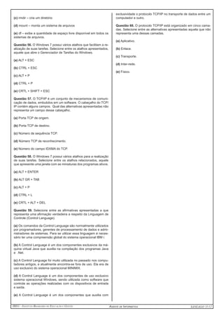 IBEG - Instituto Brasileiro de Educação e Gestão Agente de Informática ANSEAGO 11/12 
(c) rmdir – cria um diretório 
(d) mount – monta um sistema de arquivos 
(e) df – exibe a quantidade de espaço livre disponível em todos os 
sistemas de arquivos. 
Questão 56. O Windows 7 possui vários atalhos que facilitam a re-alização 
de suas tarefas. Selecione entre os atalhos apresentados, 
aquele que abre o Gerenciador de Tarefas do Windows. 
(a) ALT + ESC 
(b) CTRL + ESC 
(c) ALT + P 
(d) CTRL + P 
(e) CRTL + SHIFT + ESC 
Questão 57. O TCP/IP é um conjunto de mecanismos de comuni-cação 
de dados, embutidos em um software. O cabeçalho do TCP/ 
IP contém alguns campos. Qual das alternativas apresentadas não 
representa um campo desse cabeçalho. 
(a) Porta TCP de origem. 
(b) Porta TCP de destino. 
(c) Número de sequência TCP. 
(d) Número TCP de reconhecimento. 
(e) Número do campo IDXMA do TCP. 
Questão 58. O Windows 7 possui vários atalhos para a realização 
de suas tarefas. Selecione entre os atalhos relacionados, aquele 
que apresente uma janela com as miniaturas dos programas ativos. 
(a) ALT + ENTER 
(b) ALT GR + TAB 
(c) ALT + P 
(d) CTRL + L 
(e) CRTL + ALT + DEL 
Questão 59. Selecione entre as afirmativas apresentadas a que 
representa uma afirmação verdadeira a respeito da Linguagem de 
Controle (Control Language). 
(a) Os comandos da Control Language são normalmente utilizados 
por programadores, gerentes de processamento de dados e admi-nistradores 
de sistemas. Para se utilizar essa linguagem é neces-sário 
ter uma compreensão global do sistema operacional IBM i. 
(b) A Control Language é um dos componentes exclusivos da má-quina 
virtual Java que auxilia na compilação dos programas Java 
e .Net. 
(c) A Control Language foi muito utilizada no passado nos compu-tadores 
antigos, e atualmente encontra-se fora de uso. Ela era de 
uso exclusivo do sistema operacional MINIMIX. 
(d) A Control Language é um dos componentes de uso exclusivo 
sistema operacional Windows, sendo utilizada como software que 
controla as operações realizadas com os dispositivos de entrada 
e saída. 
(e) A Control Language é um dos componentes que auxilia com 
exclusividade o protocolo TCP/IP no transporte de dados entre um 
computador e outro. 
Questão 60. O protocolo TCP/IP está organizado em cinco cama-das. 
Selecione entre as alternativas apresentadas aquela que não 
representa uma dessas camadas. 
(a) Aplicativo. 
(b) Enlace. 
(c) Transporte. 
(d) Inter-rede. 
(e) Físico. 
 