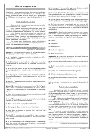 IBEG - Instituto Brasileiro de Educação e Gestão Agente de Informática ANSEAGO 2/12 
LÍNGUA PORTUGUESA 
_____________________________________________ 
O fragmento a seguir, extraído do texto “Cora Coralina, de Goiás”, 
da autoria de Carlos Drummond de Andrade, foi publicado no “Ca-derno 
B” do Jornal do Brasil, no Rio de Janeiro, em 27 de dezembro 
de 1980. Leia-o com atenção para responder às questões de 01 a 
05. 
Texto I - Cora Coralina, de Goiás 
Este nome não inventei, existe mesmo, é de uma mulher 
que vive em Goiás: Cora Coralina. 
Cora Coralina, tão gostoso pronunciar esse nome, que 
começa aberto em rosa e depois desliza pelas entranhas do mar, 
surdinando música de sereias antigas e de Dona Janaína moderna. 
Cora Coralina, para mim a pessoa mais importante de 
Goiás, mais do que o governador, as excelências, os homens ricos 
e influentes do Estado. Entretanto, uma velhinha sem posses, rica 
apenas de sua poesia, de sua invenção, e identificada com a vida 
como é, por exemplo, uma estrada. 
Na estrada que é Cora Coralina passam o Brasil velho 
e o atual, passam as crianças e os miseráveis de hoje. O verso é 
simples, mas abrange a realidade vária. 
Disponível em: <http://www.jblog.com.br/hojenahistoria.php?imagepopup=57/20111027-Cora-coralina. 
JPG&width=687&height=931&imagetext=Clique+aqui+para+ler+na+%EDntegra%21> 
Acesso em: 23 nov. 2013, com adaptações. 
Questão 01. Com base nas informações do texto e na linguagem 
utilizada por seu autor, marque a alternativa correta. 
(a) No 1º parágrafo, a linguagem conotativa foi utilizada para definir 
o nome de Cora Coralina. 
(b) No 2º parágrafo, no qual predomina a linguagem conotativa, 
o autor descreve, do ponto de vista da sonoridade, o nome “Cora 
Coralina”. 
(c) No 3º parágrafo, o autor faz uso exclusivamente da linguagem 
denotativa para justificar a importância que Cora Coralina tem para 
ele. 
(d) No 4º parágrafo, prevalece a linguagem denotativa, que foi utili-zada 
para fazer referência à simplicidade temática da obra de Cora 
Coralina. 
(e) Apenas o 1º parágrafo faz uso simultâneo das linguagens deno-tativa 
e conotativa. 
Questão 02. A respeito do emprego dos pronomes “Este” (1º pará-grafo) 
e “esse” (2º parágrafo) como elementos de coesão, marque 
a alternativa correta considerando a norma padrão da língua por-tuguesa. 
(a) “Este” foi empregado intencionalmente de modo incorreto, já 
que a sua função é retomar termos. 
(b) “esse” foi empregado intencionalmente de forma indevida, já 
que deve ser utilizado para antecipar termos. 
(c) “Este” e “esse” foram empregados corretamente. 
(d) O emprego de “Este” no lugar de “esse” é facultativo. 
(e) “esse” pode ser utilizado no lugar de “Este”, mas “Este” não 
pode substituir “esse”. 
Questão 03. De acordo com a norma padrão da língua portuguesa 
e as questões morfossintáticas referentes ao texto, marque a alter-nativa 
correta. 
(a) Se, no lugar do trecho “Este nome não inventei”, o autor empre-gasse 
Não inventei este nome, seria obrigatório o uso da vírgula 
entre o verbo e o seu complemento. 
(b) Na passagem “é de uma mulher que vive em Goiás”, o vocábulo 
destacado poderia ser substituído por na qual. 
(c) No período “Cora Coralina, tão gostoso pronunciar esse nome, 
que começa aberto em rosa”, a exclusão da 2ª vírgula é facultativa, 
pois não acarretaria qualquer tipo de alteração no texto. 
(d) Em “tão gostoso pronunciar esse nome, que começa aberto em 
rosa”, o vocábulo em destaque poderia ser substituído por onde. 
(e) Se fosse necessária a substituição por um pronome oblí-quo 
do termo destacado, em “surdinando música de sereias an-tigas 
e de Dona Janaína moderna.”, a nova redação deveria ser 
surdinando-a. 
Questão 04. Em “Cora Coralina, para mim a pessoa mais importan-te 
de Goiás”, o autor deixa explícito, por meio da expressão “para 
mim”, o seu envolvimento pessoal com o assunto em questão, o 
que torna evidente o uso da seguinte função da linguagem 
(a) Poética. 
(b) Referencial. 
(c) Metalinguística. 
(d) Emotiva ou expressiva. 
(e) Apelativa ou conativa. 
Questão 05. No 3º parágrafo, a conjunção “Entretanto” foi empre-gada 
para introduzir um segmento que: 
(a) Apresenta uma explicação para a mensagem contida no ante-rior. 
(b) Quebra a expectativa gerada pelo conteúdo apresentado no 
anterior. 
(c) Contém uma conclusão a respeito do 1º segmento. 
(d) Reforça a ideia apresentada anteriormente. 
(e) Apresenta uma consequência lógica do que é declarado ante-riormente. 
Leia com atenção o texto seguinte para responder às questões de 
06 a 10. 
Texto II - A Economia de Goiás 
Localizado na região Centro-Oeste, na qual a atividade 
agropecuária tem grande destaque, Goiás apresenta extensas áre-as 
de pastagens e lavouras. Quase metade do território goiano é 
formada por latifúndios rurais, ou seja, propriedades com mais de 
mil hectares. 
Em 2008, a contribuição de Goiás para o Produto Interno 
Bruto (PIB) brasileiro foi de 2,5% e, no âmbito regional, sua partici-pação 
foi de 27,6%. (...) 
Goiás é um dos maiores produtores de tomate, milho e 
soja do Brasil. Responsável por 33% da produção nacional de sor-go, 
é o principal produtor desse grão no país. Outros cultivos im-portantes 
são: algodão, cana-de-açúcar, café, arroz, feijão, trigo e 
alho. 
A pecuária, por sua vez, está em constante expansão. 
O estado possui, atualmente, o terceiro maior rebanho bovino do 
país. O aspecto negativo com relação à agropecuária é que ela é a 
principal atividade responsável pela destruição do bioma Cerrado, 
visto que desencadeia constantes desmatamentos e degradação 
do solo. 
Por Wagner de Cerqueira e Francisco. Disponível em:< http://www.brasilescola.com/brasil/a- 
-economia-goias.htm> Acesso em: 18 nov. 2013, com adaptações. 
 