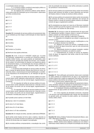 IBEG - Instituto Brasileiro de Educação e Gestão Agente de Informática ANSEAGO 7/12 
e a prestação desses serviços. 
II - O consórcio público constituirá associação pública ou 
pessoa jurídica de direito público ou privada. 
III - Os objetivos dos consórcios públicos serão determi-nados 
pelos entes da Federação que se consorciarem, observados 
os limites constitucionais. 
(a) V, F, V 
(b) V, V, V. 
(c) F, V, F. 
(d) V, F, F. 
(e) F, F, V. 
Questão 33. A prestação de serviços públicos de saneamento bási-co 
por entidade que não integre a administração do titular depende 
de: 
(a) Contrato. 
(b) Convênio. 
(c) Parceria. 
(d) Contrato ou Convênio. 
(e) Nenhuma das opções anteriores. 
Questão 34. O Art. 13 da Lei 11.445/2007, dispõe que, “os entes 
da Federação, isoladamente ou reunidos em consórcios públicos, 
poderão instituir fundos, aos quais poderão ser destinados, entre 
outros recursos, parcelas das receitas dos serviços, com a finalida-de 
de custear, na conformidade do disposto nos respectivos planos 
de saneamento básico, a universalização dos serviços públicos de 
saneamento básico”. Com base no dispositivo citado, assinale a 
alternativa correta. 
I - A cobrança pela prestação do serviço público de drena-gem 
e manejo de águas pluviais urbanas deve levar em conta, em 
cada lote urbano, os percentuais de impermeabilização e a existên-cia 
de dispositivos de amortecimento ou de retenção de água de 
chuva. 
II - Os reajustes de tarifas de serviços públicos de sane-amento 
básico serão realizados observando-se o intervalo mínimo 
de 12 meses, de acordo com as normas legais, regulamentares e 
contratuais. 
III - Os reajustes de tarifas de serviços públicos de sane-amento 
básico serão realizados observando-se o intervalo mínimo 
de 24 meses, de acordo com as normas legais, regulamentares e 
contratuais. 
IV - Os reajustes de tarifas de serviços públicos de sane-amento 
básico serão realizados observando-se o intervalo mínimo 
de 24 meses, de acordo com as normas legais, regulamentares e 
contratuais e revistas pelo prazo de 12 meses. 
(a) A questão possui apenas um item falso. 
(b) Apenas o item II é verdadeiro. 
(c) Os itens II e IV são falsos. 
(d) Os itens III e IV são falsos. 
(e) Os itens I e IV são verdadeiros. 
Questão 35. Em relação às tarifas, assinale a alternativa ERRADA. 
(a) As tarifas serão fixadas de forma clara e objetiva, devendo os 
reajustes e as revisões tornarem-se públicas com antecedência mí-nima 
de 30 (trinta) dias com relação à sua aplicação. 
(b) As revisões tarifárias compreenderão a reavaliação das condi-ções 
da prestação dos serviços e das tarifas praticadas e poderão 
ser periódicas e extraordinárias. 
(c) Os serviços públicos de saneamento básico serão remunerados 
apenas pela cobrança de tarifas ou taxas referentes aos serviços 
de limpeza urbana e manejo de resíduos sólidos urbanos. 
(d) Os serviços públicos de saneamento básico serão remunerados 
pela cobrança de tarifas ou de taxas referentes aos serviços de 
limpeza urbana e manejo de resíduos sólidos urbanos e de abaste-cimento 
de água e esgotamento sanitário. 
(e) Os prestadores que atuem em mais de um Município manterão 
sistema contábil que permita registrar e demonstrar, separadamen-te, 
os custos e as receitas de cada serviço. 
Questão 36. Os serviços a título de abastecimento de água potá-vel, 
esgotamento sanitário, limpeza urbana e manejo de resíduos 
sólidos, poderão ser interrompidos na forma da Lei. 
Assim, com base no texto, assinale a alternativa CORRETA. 
I - Situações de emergência que atinjam a segurança de 
pessoas e bens; 
II - Necessidade de efetuar reparos, modificações ou me-lhorias 
de qualquer natureza nos sistemas; 
III - Negativa do usuário em permitir a instalação de dis-positivo 
de leitura de água consumida, após ter sido previamente 
notificado a respeito; 
IV - Manipulação devida de qualquer tubulação, medidor 
ou outra instalação do prestador, por parte do usuário; 
V - Inadimplemento do usuário do serviço de abasteci-mento 
de água, do pagamento das tarifas, antes ter sido formal-mente 
notificado. 
(a) V, V, V, F, F. 
(b) F, F, V, V, V. 
(c) V, F, V, F, F. 
(d) F, F, V, V, F . 
(e) V, V, V, V, V. 
Questão 37. Toda edificação permanente urbana será conectada 
às redes públicas de abastecimento de água e de esgotamento 
sanitário disponível e sujeita ao pagamento das tarifas e de outros 
preços públicos decorrentes da conexão e do uso desses serviços. 
Com base no texto acima, podemos dizer que: 
I - Na ausência de redes públicas de saneamento básico, 
serão admitidas soluções individuais de abastecimento de água e 
de afastamento e destinação final dos esgotos sanitários. 
II - A instalação hidráulica predial ligada à rede pública de 
abastecimento de água poderá ser também alimentada por outras 
fontes. 
III - O lixo originário de atividades comerciais, industriais 
e de serviços cuja responsabilidade pelo manejo não seja atribuída 
ao gerador pode, por decisão do poder público, ser considerado 
resíduo sólido urbano. 
(a) V, F, V 
(b) V, V, V. 
(c) F, F, F. 
(d) F, V, V. 
(e) F, F, V. 
Questão 38. Sobre a Política Federal de Saneamento Básico, assi-nale 
a alternativa CORRETA. 
I - O Sistema Nacional de Informações em Saneamento 
Básico - SINISA, dentre outros objetivos, destaca-se o de coletar e 
sistematizar dados relativos às condições da prestação dos serviços 
 