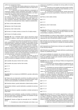 IBEG - Instituto Brasileiro de Educação e Gestão Agente de Informática ANSEAGO 8/12 
públicos de saneamento básico; 
II – O Ministério das Cidades elaborará as diretrizes para 
o planejamento das ações de saneamento básico em áreas de es-pecial 
interesse turístico; 
III - O Ministério da Fazenda elaborará a proposição de 
programas, projetos e ações necessários para atingir os objetivos 
e as metas da Política Federal de Saneamento Básico, com identi-ficação 
das respectivas fontes de financiamento. 
IV – O Ministério das Cidades e o Ministério da Fazenda 
irão elaborar as diretrizes e orientações para o equacionamento 
dos condicionantes de natureza político-institucional, legal e jurí-dica, 
econômico- financeira, administrativa, cultural e tecnológica 
com impacto na consecução das metas e objetivos estabelecidos; 
(a) Todos os itens estão errados. 
(b) Apenas o item III está errado. 
(c) Apenas o item I está correto. 
(d) Os itens I e II estão corretos e os itens III e IV estão errados. 
(e) Os itens II e III estão corretos. 
Questão 39. A lei 11.445/2007 alterou alguns dispositivos legais 
vinculados à matéria e, assim sendo, a leitura da Lei permite afir-mar 
que: 
I - A infraestrutura básica dos parcelamentos é constituída 
pelos equipamentos urbanos de escoamento das águas pluviais, 
iluminação pública, esgotamento sanitário, abastecimento de água 
potável, energia elétrica pública e domiciliar e vias de circulação. 
II - A contratação da coleta, processamento e comerciali-zação 
de resíduos sólidos urbanos recicláveis ou reutilizáveis, em 
áreas com sistema de coleta seletiva de lixo, efetuados por associa-ções 
ou cooperativas formadas exclusivamente por pessoas físicas 
de baixa renda reconhecidas pelo poder público como catadores de 
materiais recicláveis, com o uso de equipamentos compatíveis com 
as normas técnicas, ambientais e de saúde pública. 
III - Vencido o prazo mencionado no contrato ou ato de 
outorga, o serviço poderá ser prestado por órgão ou entidade do 
poder concedente ou delegado a terceiros, mediante novo contrato. 
(a) A questão não possui nenhum item correto. 
(b) A questão não possui nenhum item errado. 
(c) V, F, V. 
(d) V, V, F. 
(e) F, F, V. 
Questão 40. Em se tratando de SUBSÍDIOS, assinale a alternativa 
ERRADA. 
(a) Trata-se de um instrumento econômico de política social para 
garantir a universalização do acesso ao saneamento básico, espe-cialmente 
para populações e localidades de baixa renda. 
(b) Subsídios diretos: quando destinados a determinados usuários; 
(c) Subsídios indiretos: quando destinados a prestador de serviços 
públicos; 
(d) Subsídios internos: aqueles concedidos no âmbito territorial de 
cada titular; 
(e) Subsídios entre localidades: aqueles concedidos no âmbito ter-ritorial 
de cada titular e aqueles concedidos nas hipóteses de ges-tão 
associada e prestação regional; 
Questão 41. Quanto ao Objeto de execução da Lei 11.445/2007, 
temos: 
I – Considera-se o ente da Federação como titular e que 
possua por competência a prestação de serviço público de sanea-mento 
básico; 
II – Entende-se como gestão associada aquela constituí-da 
na forma de associação voluntária de entes federados, por con-vênio 
de cooperação ou consórcio público. 
III – Conceituam-se subsídios fiscais: quando decorrerem 
da alocação de recursos orçamentários, inclusive por meio de sub-venções; 
(a) Todos os itens estão corretos. 
(b) V, F, F. 
(c) V, V, F. 
(d) Apenas o item II está errado. 
(e) F, F, V. 
Questão 42. O Decreto 7.217 de 2010 ao regulamentar a Lei de nº 
11.445/2007, na matéria referente aos Serviços Públicos de Sane-amento 
Básico, disciplinou, EXCETO que: 
(a) Disponibilidade, em todas as áreas urbanas, de serviços públi-cos 
de manejo das águas pluviais adequados à saúde pública e à 
segurança da vida e do patrimônio público e privado; 
(b) A utilização de tecnologias apropriadas, considerando a capaci-dade 
de pagamento dos usuários e a adoção de soluções graduais 
e progressivas. 
(c) A integração das infraestruturas e serviços com a gestão eficien-te 
dos recursos hídricos. 
(d) O Ministério das Cidades e da Saúde definirão os parâmetros e 
padrões de potabilidade da água. 
(e) A responsabilidade do prestador dos serviços públicos no que 
se refere ao controle da qualidade da água não prejudica a vigi-lância 
da qualidade da água para consumo humano por parte da 
autoridade de saúde pública. 
Questão 43. Com relação aos Serviços Públicos de Esgotamento 
Sanitário entende-se que: 
I - Consideram-se serviços públicos de esgotamento sa-nitário 
os serviços de coleta, inclusive ligação predial, dos esgotos 
sanitários; 
II - Consideram-se serviços públicos de esgotamento sa-nitário 
os serviços de transporte dos esgotos sanitários; 
III - Consideram-se serviços públicos de esgotamento sa-nitário 
os serviços de tratamento dos esgotos sanitários. 
IV - Consideram-se serviços públicos de esgotamento 
sanitário os serviços colocados à disposição no final dos esgotos 
sanitários e dos lodos originários da operação de unidades de tra-tamento 
coletivas ou individuais, inclusive fossas sépticas. 
Com base nas informações acima, assinale a alternativa correta: 
(a) V, V, V, F. 
(b) F, F, V, V 
(c) V, V, V, V. 
(d) V, F, V, F. 
(e) F, F, F, V. 
Questão 44. O Decreto 7.217 de 2010, regulamentou os Serviços 
Públicos de Manejo de Resíduos Sólidos Urbanos, das atividades 
de coleta e transbordo, transporte, triagem para fins de reutiliza-ção 
ou reciclagem, tratamento, inclusive por compostagem. Neste 
sentido e dentre das opções abaixo, marque a alternativa correta. 
I – O Decreto também é aplicável para resíduos domésticos. 
II – Aplica-se o dispositivo citado quando se tratar de resí- 
 
