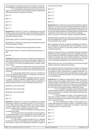 IBEG - Instituto Brasileiro de Educação e Gestão Agente de Informática ANSEAGO 9/12 
duos originários de atividades comerciais, industriais e de serviços, 
em quantidade e qualidade similares às dos resíduos domésticos. 
III – A normatização imposta pelo Decreto, alcança a ras-pagem 
e remoção de terra, areia e quaisquer materiais depositados 
pelas águas pluviais em logradouros públicos; 
(a) V, V, F. 
(b) F, F, V. 
(c) F, V, V. 
(d) V, V, V. 
(e) V, F, F. 
Questão 45. No decreto 7.217 de 2010, a regência da norma incide 
também quanto ao tema referente aos Serviços Públicos de Mane-jo 
de Águas Pluviais Urbanas. Com efeito, os serviços alcançam as 
seguintes atividades, exceto. 
(a) Drenagem urbana e transporte de águas pluviais urbanas; 
(b) Detenção ou retenção de águas pluviais urbanas para amorte-cimento 
de vazões de cheias, 
(c) Tratamento e disposição final de águas pluviais urbanas. 
(d) Drenagem urbana e transporte de águas pluviais urbanas e ru-rais; 
(e) N.R.A. 
Questão 46. A prestação dos serviços públicos de saneamento bá-sico 
deverá obedecer ao princípio da continuidade, podendo ser 
interrompida pelo prestador nas hipóteses previstas no Decreto de 
nº 7.217/2010. Com base nas assertivas abaixo, assinale a alter-nativa 
correta. 
I - Os serviços de abastecimento de água poderão ser 
interrompidos, após aviso ao usuário, com comprovação do recebi-mento 
e antecedência mínima de trinta dias da data prevista para a 
suspensão. 
II - A interrupção poderá ocorrer, para que o prestador de 
serviços necessite de efetuar reparos e manutenção de rotina des-de 
que devidamente programadas. 
III – Aplica-se nas mesmas condições dos itens I e II des-ta 
questão, quando for aplicada a estabelecimentos de saúde, a 
instituições educacionais e de internação coletiva de pessoas e a 
usuário residencial de baixa renda beneficiário de tarifa social. 
(a) Apenas o item III está errado. 
(b) Apenas o item II está errado. 
(c) Apenas o item I está errado. 
(d) V, F, F. 
(e) F, V, F. 
Questão 47. O Decreto 7.217 de 2010, ao regulamentar a “relação 
dos serviços públicos de saneamento básico com os recursos hí-dricos”, 
define quais recursos que integram aos serviços públicos, 
e quando podem sofrer acréscimos. Com base no tema citado e 
dentre as opções abaixo, assinale a alternativa correta. 
I - Os recursos hídricos não integram os serviços públicos 
de saneamento básico. 
II- Os recursos hídricos não integram os serviços públicos 
de saneamento básico, mas a prestação de serviços públicos de 
saneamento básico deverá ser realizada com base no uso susten-tável 
dos recursos hídricos. 
III – Esta sujeita a outorga de direito de uso, a utilização 
de recursos hídricos na prestação de serviços públicos de sanea-mento 
básico, inclusive para disposição ou diluição de esgotos e 
outros resíduos líquidos. 
(a) V, F, F. 
(b) V, V, V. 
(c) V, V, F. 
(d) F, F, V. 
(e) F, V, V. 
Questão 48. Em se tratando do Licenciamento Ambiental, dispõe o 
Decreto 7.217/2010, que o licenciamento ambiental de unidades de 
tratamento de esgoto sanitário e de efluentes gerados nos proces-sos 
de tratamento de água considerará etapas de eficiência, a fim 
de alcançar progressivamente os padrões definidos pela legislação 
ambiental e os das classes dos corpos hídricos receptores. 
Assim, com base no enunciado, assinale a alternativa ERRADA. 
(a) A implantação das etapas de eficiência de tratamento de efluen-tes 
será estabelecida em função independentemente da capacida-de 
de pagamento dos usuários. 
(b) A autoridade ambiental competente estabelecerá procedimen-tos 
simplificados de licenciamento para as atividades a que se 
refere o caput, em função do porte das unidades e dos impactos 
ambientais esperados. 
(c) Para o cumprimento da Lei, a autoridade ambiental competente 
estabelecerá metas progressivas para que a qualidade dos efluen-tes 
de unidades de tratamento de esgotos sanitários atendam aos 
padrões das classes dos corpos hídricos receptores, a partir dos 
níveis presentes de tratamento, da tecnologia disponível e conside-rando 
a capacidade de pagamento dos usuários envolvidos. 
(d) O Decreto tem como uma das diretrizes o fornecimento de água 
potável e sistema de abastecimento de água. 
(e) A Secretaria Nacional de Saneamento Ambiental do Ministério 
das Cidades providenciará estudos sobre a situação de salubrida-de 
ambiental no País, caracterizando e avaliando demanda e ne-cessidade 
de investimentos para universalização do acesso a cada 
um dos serviços de saneamento básico em cada bacia hidrográfica 
e em cada Município. 
Questão 49. Com relação ao acesso difuso à água para a popu-lação 
de baixa renda, dispõe o Decreto de nº 7.217 de 2010 que 
atenderá também a População Rural, mediante reserva e utilização 
de águas pluviais para o consumo humano e para a produção de 
alimentos destinados ao autoconsumo, mediante programa especí-fico. 
Com base no texto citado assinale a alternativa correta. 
I – É de competência do órgão ou ente federal responsá-vel 
pelo programa informar a autoridade sanitária municipal a exis-tência 
do equipamento de retenção e reservação de águas pluviais, 
a consumo humano. 
II - É de competência do órgão ou ente estadual respon-sável 
pelo programa informar a autoridade sanitária municipal a 
existência do equipamento de retenção e reservação de águas plu-viais, 
a consumo humano. 
III - É de competência do órgão ou ente estadual e mu-nicipal 
responsável pelo programa informar a autoridade sanitária 
municipal a existência do equipamento de retenção e reservação 
de águas pluviais, a consumo humano. 
(a) V, V, F. 
(b) V, F, V. 
(c) F, F, V. 
(d) F, V, V. 
(e) V, F, F. 
 