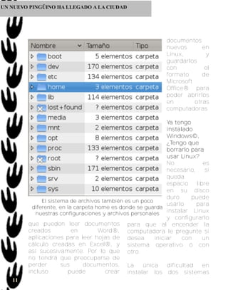UN NUEVO PINGÜINO HA LLEGADO A LA CIUDAD




                                                                 documentos
                                                                 nuevos       en
                                                                 Linux,        y
                                                                 guardarlos
                                                                 con           el
                                                                 formato      de
                                                                 Microsoft
                                                                 Office® para
                                                                 poder abrirlos
                                                                 en        otras
                                                                 computadoras

                                                             Ya tengo
                                                             i n s ta l a d o
                                                             Windows©,
                                                             ¿Tengo que
                                                             borrarlo para
                                                             u s a r Li n u x ?
                                                             No                 es
                                                             necesario,          si
                                                             queda
                                                             espacio libre
                                                             en su disco
                                                             duro            puede
              El sistema de archivos también es un poco
                                                             usarlo           para
          diferente, en la carpeta home es donde se guarda
           nuestras configuraciones y archivos personales instalar Linux
                                                             y configurarlo
        que pueden leer documentos para que al encender la
        creados           en        Word®, computadora le pregunte si
        aplicaciones para leer hojas de desea           iniciar        con      un
        cálculo creadas en Excel®, y sistema operativo ó con
        así sucesivamente. Por lo que otro.
        no tendrá que preocuparse de
        perder        sus     documentos, La        única    dificultad         en
        incluso          puede        crear instalar los dos sistemas
   11
 