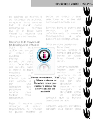 DISCO DURO VIRTUAL EN LINEA




de páginas de Internet ó               botón, un enlace o solo
de hospedaje de archivos,              seleccionar el nombre del
es que en estos servicios              archivo para acceder a el.
todo el mundo puede
descargarlos   ,   mientras            Eliminar. Borra el archivo del
que en el Disco Duro                   servidor,       ya         sea
Virtual se necesita una                definitivamente ó moverlo
clave y una contraseña.                temporalmente       a      una
                                       papelera de reciclaje virtual.
Op c i o n e s d e l a ma y o rí a d e
los Discos Duros Virtuales                  Otros servicios pueden ser:
Subir.         En        esta                         Renombrar
opción uno escoge                                     Archivo: Cambiar el
el      archivo          que                          nombre del archivo
quedara                    en                         dentro del Disco
Internet                   sin                        Duro    Virtual   sin
borrarlo del disco                                    abrirlo
duro. Dependiendo
del servidor, subir                                   Abrir/Previsualizar:
el archivo se logra                                   Pueden     abrir    el
mediante                     el                       archivo           sin
navegador                de                            guardarlo en el
Internet que se Por un costo mensual, Diino disco duro, ya
este usando, ó y Telmex te ofrecen un sea                       con    una
con                    una disco duro virtual para aplicación
aplicación             que      guardar y acceder tus   especial en el
pertenece                 al     archivos cuando sea    navegador          ó
servidor              para             necesario        abriéndolo como
facilitar           estas                               un          archivo
operaciones.                                temporal que se borrara
                                            cuando sea cerrado.
Bajar. El usuario puede
descargar             el       archivo.     Carpetas. Algunos servidores
Dependiendo del servidor                    agregan esta opción para
se      puede         mostrar        un
                                                                               14
 