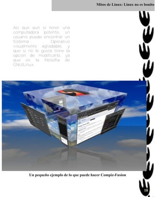 Mitos de Linux: Linux no es bonito




Así que aun si tener una
computadora potente, un
usuario puede encontrar un
Sistema           Operativo
visualmente agradable, y
que si no le gusta tiene la
opción de modificarlo, ya
que es la filosofía de
GNU/Linux.




       Un pequeño ejemplo de lo que puede hacer Compiz-Fusion


                                                                        18
 