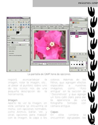 IMÁGENES: GIMP




               L a p a n ta l l a d e G I M P l l e n a d e o p c i o n e s

región),    acercar/alejar  la                 colores. Además de los
imagen, rotar la imagen, etc.,                 filtros, que agregan efectos
al pasar el puntero sobre uno                  especiales      a    nuestras
de los iconos nos da una                       imágenes,       como    “Foto
pequeña descripción de      la                 antigua” en la sección de
herramienta.                                   “Decorativos” y que agrega
                                               un tono café claro para dar
I ma g e n                                     la     apariencia   de    una
Aparte de ver la imagen, en                    fotografía     tomada     con
esta ventana se encuentra el                   cámara antigua.
menú, con opciones normales,
como Archivo, Editar, Ver, y                   Ca p a s
otras opciones para trabajar                   En       esta           ventana     se
con la imagen, la capa ó los                   encuentran             agrupadas   las
                                                                                        26
 