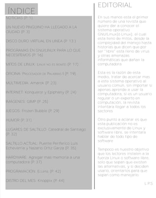 EDITORIAL
ÍNDICE
NOTICIAS (P. 1)                                     En sus manos esta el primer
                                                    número de una revista que
UN NUEVO PINGÜINO HA LLEGADO A LA                   quiere dar a conocer el
                                                    sistema operativo
CIUDAD (P. 3)
                                                    GNU/Linux(ó Linux), el cual
                                                    esta lleno de mitos, desde la
DISCO DURO VIRTUAL EN LINEA (P. 13 )                complejidad del manejo hasta
                                                    historias que dicen que por
PROGRAMAS EN GNU/LINUX PARA LO QUE                  ser "libre" esta lleno de virus
NECESITEMOS (P. 16)                                 y otras amenazas
                                                    informáticas que dañan la
MITOS DE LINUX: LINUX      NO ES BONITO   (P. 17)   computadora.

OFICINA: PROCESADOR   DE   PALABRAS I (P. 19)       Esta es la razón de esta
                                                    medio, tratar de acercar mas
                                                    a este sistema operativo al
MULTIMEDIA: Amarok (P. 23)
                                                    usuario común, sin importar si
                                                    apenas aprende a usar la
INTERNET: Konqueror y Epiphany (P. 24)              computadora, si es un usuario
                                                    regular ó un experto en
IMÁGENES: GIMP (P. 25)                              computación, la revista
                                                    intentara llegar a todos los
JUEGOS: Frozen Bubble (P. 29)                       sectores.

HUMOR (P. 31)                                       Otro punto a aclarar es que
                                                    esta publicación no es
LUGARES DE SALTILLO: Catedral de Santiago           exclusivamente de Linux y
                                                    software libre, se intentara
(P. 32)
                                                    hablar de todo tipo de
                                                    software
SALTILLO ACTUAL: Puente Periferico Luis
Echeverria y Nazario Ortiz Garza (P. 35)            Tampoco es nuestro objetivo
                                                    que los lectores instalen a la
HARDWARE: Agregar mas memoria a una                 fuerza Linux o software libre,
computadora (P. 37)                                 solo que sepan que existen
                                                    las alternativas, y si deciden
PROGRAMACIÓN: ECLIPSE (P. 42)                       usarlo, orientarlos para que
                                                    sepan como manejarlo.
DISTRO DEL MES: Knoppix (P. 44)
                                                                               L.P.S.
 