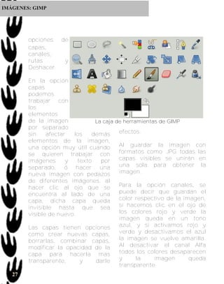 IMÁGENES: GIMP




        opciones de
        capas,
        canales,
        rutas     y
        Deshacer.

        En la opción
        capas
        podemos
        trabajar con
        los
        elementos
        de la imagen            La caja de herramientas de GIMP
        por separado
        sin    afectar  los    demás     efectos.
        elementos de la imagen,
        una opción muy útil cuando       Al guardar la imagen con
        se quieren trabajar con          formatos como .JPG todas las
        imágenes      y   texto   por    capas visibles se unirán en
        separado, ó hacer una            una sola para obtener la
        nueva imagen con pedazos         imagen.
        de diferentes imágenes, al
        hacer clic al ojo que se         Para la opción canales, se
        encuentra al lado de una         puede decir que guardan el
        capa, dicha capa queda           color respectivo de la imagen,
        invisible hasta que sea          si hacemos clic en el ojo de
        visible de nuevo.                los colores rojo y verde la
                                         imagen queda en un tono
        Las capas tienen opciones        azul, y si activamos rojo y
        como crear nuevas capas,         verde y desactivamos el azul
        borrarlas, combinar capas,       la imagen se vuelve amarilla.
        modificar la opacidad de la      Al desactivar el canal Alfa
        capa para hacerla mas            todos los colores desaparecen
        transparente,      y    darle    y      la    imagen      queda
                                         transparente.
   27
 