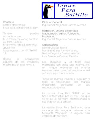 Linux
                                            Para
                                             Saltillo
C o n ta c to                   Director General
Correo electrónico:             Ing. Daniel Alejandro Cuevas Alemán
linux.para.saltillo@gmail.com
                                Redacción, Diseño de portada,
También               puedes    Maquetación, editor, Fotografía,
contactarnos en:                Producción
http://www.metroflog.com/Lin    Ing. Daniel Alejandro Cuevas Alemán
ux_Para_Saltillo
http://www.fotolog.com/linux    C o l a b o ra c i ó n
_p_saltillo                     Daniel Cuevas Ibarra
www.myspace.com/4776151         Maria de la Luz Alemán Valdez
17                              Nancy Deyanira Cuevas Alemán
                                Luis Fernando Cuevas Alemán
Donde     se     encuentran
algunas de las imagenes         Las imagenes y el texto aqui
mostradas en esta revista.      mostrados son para uso informativo,
                                en ningún momento se intenta
                                hacerse pasar como el propietario del
                                software aqui mencionado.

                                Todas las marcas, nombres, logotipos y
                                todo lo relacionado, son marcas
                                registradas    propiedad    de     sus
                                respectivos dueños.

                                La revista Linux Para Saltillo no se
                                hace responsable por el mal uso que
                                se le de al software proporcionado ó
                                sugerido en esta edición.

                                La revista Linux Para Saltillo no esta
                                asociada de ninguna manera con
                                Microsoft Windows©, ó alguna otra
                                empresa de software.
 