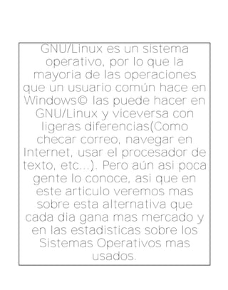 GNU/Linux es un sistema
     operativo, por lo que la
  mayoria de las operaciones
que un usuario común hace en
Windows© las puede hacer en
   GNU/Linux y viceversa con
    ligeras diferencias(Como
   checar correo, navegar en
Internet, usar el procesador de
texto, etc...). Pero aún asi poca
  gente lo conoce, asi que en
   este articulo veremos mas
   sobre esta alternativa que
 cada dia gana mas mercado y
  en las estadisticas sobre los
   Sistemas Operativos mas
             usados.
 
