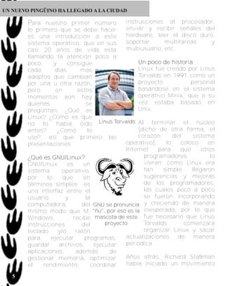 UN NUEVO PINGÜINO HA LLEGADO A LA CIUDAD

           Para nuestro primer número                      instrucciones al procesador,
           lo primero que se debe hacer                    enviar y recibir señales del
           es una introducción a este                      hardware, leer el disco duro,
           sistema operativo, que en sus                   soportar      multitareas   y
           casi 20 años de vida esta                       multiusuario, etc.
           llamando la atención poco a
           poco,       y      consigue                         U n p o c o d e h i s to r i a
           cada         días           mas                     Linux fue creado por Linus
       5
           adeptos que cambian                                 Torvalds en 1991 como un
           por una ú otra razón,                               proyecto                     personal
           pero         en           estos                     basándose en el sistema
           momentos aún hay                                    operativo Minix, que a su
           quienes                        se                   vez estaba basado en
           preguntan, ¿Qué es                                  Unix.
           Linux? ¿Como es que
           no lo había oído Linus Torvalds Al terminar el núcleo
           antes?        ¿Comó             lo                  (dicho de otra forma, el
           uso?, así que primero las                           corazón         del            sistema
           presentaciones.                                operativo),       lo       coloco         en
                                                          Internet       para        que         otros
           ¿ Q u é e s G NU / L i n u x ?                        programadores                       lo
           GNU/Linux          es         un                      vieran; como Linux era
           sistema         operativo,                            tan       simple            llegaron
           por      lo     que           en                      sugerencias y mejoras
           términos simples es                                   de los programadores,
           una interfaz entre el                                 las cuales poco a poco
           usuario          y             la                     se fueron incorporando
           computadora,                 del GNU se pronuncia y creciendo de manera
           mismo modo que M. "ñu", por eso es la inesperada, por lo que
           Windows,                recibe mascota de este fue necesario que Linus
           instrucciones                del       proyecto       Torvalds              comenzara
           teclado       y/ó        ratón                        organizar Linux y sacar
           para       ejecutar           programas,       actualizaciones          de         manera
           guardar        archivos,           ejecutar    periódica.
           aplicaciones,            además          de
           gestionar memoria, optimizar                   Años atrás, Richard Stallman
           el      rendimiento,             coordinar     había iniciado un movimiento

   5
 