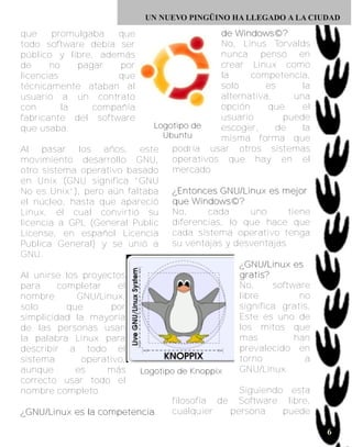 UN NUEVO PINGÜINO HA LLEGADO A LA CIUDAD

que     promulgaba  que                                                de Windows©?
todo software debía ser                                                No, Linus Torvalds
público y libre, además                                                nunca pensó en
de     no    pagar   por                                               crear Linux como
licencias           que                                                la         competencia,
técnicamente ataban al                                                 solo            es          la
usuario a un contrato                                                  alternativa,             una
con       la    compañía                                               opción           que        el
fabricante del software                                                usuario              puede
que usaba.                                      Logotipo de            escoger,           de       la
                                                  U b u n tu           misma forma que
Al pasar los años, este                              podría usar otros sistemas
movimiento desarrollo GNU,                           operativos que hay en el
otro sistema operativo basado                        mercado
en Unix (GNU significa “GNU
No es Unix”), pero aún faltaba                       ¿ E n t o n c e s G NU / L i n u x e s m e j o r
el núcleo, hasta que apareció                        que Windows©?
Linux, él cual convirtió su                          No,           cada           uno         tiene
licencia a GPL (General Public                       diferencias, lo que hace que
License, en español Licencia                         cada sistema operativo tenga
Publica General) y se unió a                         su ventajas y desventajas.
GNU.
                                                                            ¿ G NU / L i n u x e s
Al unirse los proyectos                                                     g r a ti s ?
para         completar           el                                         No,          software
nombre             GNU/Linux,                                               libre                 no
solo             que           por                                          significa gratis,
simplicidad la mayoría                                                      Este es uno de
de las personas usan                                                        los mitos que
la palabra Linux para                                                       mas                 han
describir a todo el                                                         prevalecido en
sistema              operativo,                                             torno                   a
aunque             es         más         Logotipo de Knoppix               GNU/Linux.
correcto usar todo el
nombre completo.                                                            Siguiendo esta
                                                     filosofía de Software libre,
¿ G NU / L i n u x e s l a c o m p e t e n c i a     cualquier            persona           puede

                                                                                                        6
 