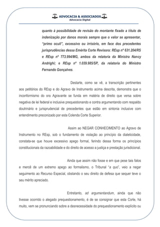 ADVOCACIA & ASSOCIADOS
Advocacia Digital
__________________________________________________
quanto à possibilidade de revisão do montante fixado a título de
indenização por danos morais sempre que o valor se apresentar,
“primo oculi”, excessivo ou irrisório, em face dos precedentes
jurisprudências dessa Emérita Corte Revisora: REsp nº 631.204/RS
e REsp nº 773.994/MG, ambos da relatoria da Ministra Nancy
Andrighi; e REsp nº 1.039.985/SP, da relatoria do Ministro
Fernando Gonçalves.
Destarte, como se vê, a transcrição pertinentes
aos petitórios do REsp e do Agravo de Instrumento acima descrita, demonstra que o
inconformismo do ora Agravante se funda em matéria de direito que versa sobre
negativa de lei federal e inclusive prequestionando e contra argumentando com respaldo
doutrinário e jurisprudencial de precedentes que estão em sintonia inclusive com
entendimento preconizado por esta Colenda Corte Superior.
Assim ao NEGAR CONHECIMENTO ao Agravo de
Instrumento no REsp, sob o fundamento de violação ao princípio da dialeticidade,
constata-se que houve excessivo apego formal, ferindo dessa forma os princípios
constitucionais da razoabilidade e do direito de acesso a justiça e prestação jurisdicional.
Ainda que assim não fosse e em que pese tais fatos
e mercê de um extremo apego ao formalismo, o Tribunal “a quo”, veio a negar
seguimento ao Recurso Especial, obstando o seu direito de defesa que sequer teve o
seu mérito apreciado.
Entretanto, ad argumentandum, ainda que não
tivesse ocorrido o alegado prequestionamento, é de se consignar que esta Corte, há
muito, vem se pronunciando sobre a desnecessidade do prequestionamento explícito ou
 