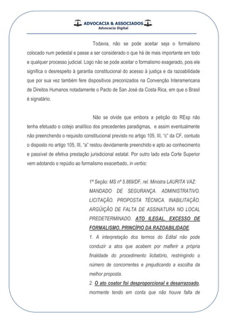 ADVOCACIA & ASSOCIADOS
Advocacia Digital
__________________________________________________
Todavia, não se pode aceitar seja o formalismo
colocado num pedestal e passe a ser considerado o que há de mais importante em todo
e qualquer processo judicial. Logo não se pode aceitar o formalismo exagerado, pois ele
significa o desrespeito à garantia constitucional do acesso à justiça e da razoabilidade
que por sua vez também fere dispositivos preconizados na Convenção Interamericana
de Direitos Humanos notadamente o Pacto de San José da Costa Rica, em que o Brasil
é signatário.
Não se olvide que embora a petição do REsp não
tenha efetuado o cotejo analítico dos precedentes paradigmas, e assim eventualmente
não preenchendo o requisito constitucional previsto no artigo 105, III, “c” da CF, contudo
o disposto no artigo 105, III, “a” restou devidamente preenchido e apto ao conhecimento
e passível de efetiva prestação jurisdicional estatal. Por outro lado esta Corte Superior
vem adotando o repúdio ao formalismo exacerbado, in verbis:
1ª Seção: MS nº 5.869/DF, rel. Ministra LAURITA VAZ:
MANDADO DE SEGURANÇA. ADMINISTRATIVO.
LICITAÇÃO. PROPOSTA TÉCNICA. INABILITAÇÃO.
ARGÜIÇÃO DE FALTA DE ASSINATURA NO LOCAL
PREDETERMINADO. ATO ILEGAL. EXCESSO DE
FORMALISMO. PRINCÍPIO DA RAZOABILIDADE.
1. A interpretação dos termos do Edital não pode
conduzir a atos que acabem por malferir a própria
finalidade do procedimento licitatório, restringindo o
número de concorrentes e prejudicando a escolha da
melhor proposta.
2. O ato coator foi desproporcional e desarrazoado,
mormente tendo em conta que não houve falta de
 