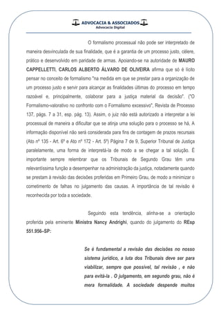 ADVOCACIA & ASSOCIADOS
Advocacia Digital
__________________________________________________
O formalismo processual não pode ser interpretado de
maneira desvinculada de sua finalidade, que é a garantia de um processo justo, célere,
prático e desenvolvido em paridade de armas. Apoiando-se na autoridade de MAURO
CAPPELLETTI, CARLOS ALBERTO ÁLVARO DE OLIVEIRA afirma que só é lícito
pensar no conceito de formalismo "na medida em que se prestar para a organização de
um processo justo e servir para alcançar as finalidades últimas do processo em tempo
razoável e, principalmente, colaborar para a justiça material da decisão". ("O
Formalismo-valorativo no confronto com o Formalismo excessivo", Revista de Processo
137, págs. 7 a 31, esp. pág. 13). Assim, o juiz não está autorizado a interpretar a lei
processual de maneira a dificultar que se atinja uma solução para o processo se há, A
informação disponível não será considerada para fins de contagem de prazos recursais
(Ato nº 135 - Art. 6º e Ato nº 172 - Art. 5º) Página 7 de 9, Superior Tribunal de Justiça
paralelamente, uma forma de interpretá-la de modo a se chegar a tal solução. É
importante sempre relembrar que os Tribunais de Segundo Grau têm uma
relevantíssima função a desempenhar na administração da justiça, notadamente quando
se prestam à revisão das decisões proferidas em Primeiro Grau, de modo a minimizar o
cometimento de falhas no julgamento das causas. A importância de tal revisão é
reconhecida por toda a sociedade.
Seguindo esta tendência, alinha-se a orientação
proferida pela eminente Ministra Nancy Andrighi, quando do julgamento do REsp
551.956–SP:
Se é fundamental a revisão das decisões no nosso
sistema jurídico, a luta dos Tribunais deve ser para
viabilizar, sempre que possível, tal revisão , e não
para evitá-la . O julgamento, em segundo grau, não é
mera formalidade. A sociedade despende muitos
 