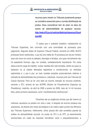 ADVOCACIA & ASSOCIADOS
Advocacia Digital
__________________________________________________
recursos para manter os Tribunais justamente porque
os considera essenciais para a correta distribuição da
justiça. Essa consciência tem de estar na base do
exame de admissibilidade de qualquer recurso.
http://web.trf3.jus.br/noticias/Noticias/Imprensa/Visual
izar/442
É cediço que o Judiciário brasileiro, notadamente os
Tribunais Superiores, tem convivido com uma enormidade de processos para
julgamento. Segundo dados do Supremo Tribunal Federal, somente em 2008, 66.873
processos foram distribuídos, o que dá uma média de 16 processos por dia por ministro
(isso sem levar em conta os sábados, domingos e feriados, nos quais normalmente não
há expediente forense), algo, em verdade, verdadeiramente impraticável. Por conta
dessa enorme carga de trabalho, muitas medidas têm sido tomadas, dentre as quais se
destacam as já citadas alterações legislativas e constitucionais, as restrições
regimentais e, o que é pior, as mais variadas posições jurisprudenciais relativas à
restrição da admissibilidade dos processos e, sobretudo, recursos junto aos Tribunais de
Cúpula Nacional. Para se ter uma ideia da enorme restrição de recursos existente,
somente o STJ, através de seu NUPRE (Núcleo de Procedimentos Especiais da
Presidência), inadmitiu, de abril de 2008 a janeiro de 2009, mais de 14 mil recursos
tidos, pelos primeiros assessores, como “manifestamente inadmissíveis”.
Tamanhas são as exigências formais que até mesmo os
melhores causídicos se perdem em meio a elas. A despeito da enorme presteza dos
assessores, da eficácia dos meios tecnológicos e do notório saber jurídico dos Ministros
dos Tribunais Superiores, infelizmente, vários abusos têm sido cometidos quando da
análise da admissibilidade recursal. As portas do STJ e do STF, já extremamente
semicerradas em razão de requisitos herméticos como o prequestionamento, a
 