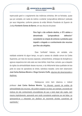 ADVOCACIA & ASSOCIADOS
Advocacia Digital
__________________________________________________
repercussão geral e o esgotamento das instâncias ordinárias, têm se fechadas, quase
que por completo, em razão da notória e evidente “jurisprudência defensiva” praticada
por seus integrantes, conforme palavras do então Ministro Presidente do Superior de
Justiça Humberto Gomes de Barros, em seu discurso de posse:
Para fugir a tão aviltante destino, o STJ adotou a
denominada “jurisprudência defensiva”
consistente na criação de entraves e pretextos para
impedir a chegada e o conhecimento dos recursos
que lhes são dirigidos.
Essa “confissão” traduziu, em verdade, uma
realidade existente há algum tempo, na qual o acesso do cidadão comum às Cortes
Superiores, por meio de recursos especiais, extraordinários, embargos de divergência e
agravos respectivos tem sido cada vez mais tolhido. Insta frisar, contudo, que a despeito
da rigidez da admissibilidade desses recursos, e da infelizmente baixa qualidade de boa
parte do corpo de operadores do direito, sobreleva ressaltar, como bem observaram
José Carlos Barbosa Moreira e Diogo Carneiro Ciuffo, algumas são desarrazoadas e
ilegítimas.
Destaque-se como bem observou o notável
professor José Carlos Barbosa Moreira, “os tribunais, quando da análise da
admissibilidade dos recursos, não podem exagerar na dose: por exemplo, arvorando em
motivos de não conhecimento circunstâncias de que o texto legal não cogita, nem
mesmo implicitamente, agravando sem razão consistente exigências por ele feitas, ou
apressando-se a interpretar em desfavor do recorrente dúvidas suscetíveis de
suprimento.”
 