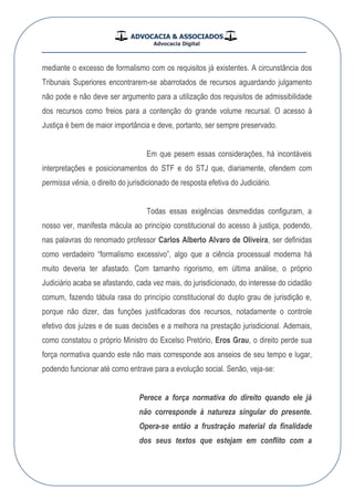 ADVOCACIA & ASSOCIADOS
Advocacia Digital
__________________________________________________
mediante o excesso de formalismo com os requisitos já existentes. A circunstância dos
Tribunais Superiores encontrarem-se abarrotados de recursos aguardando julgamento
não pode e não deve ser argumento para a utilização dos requisitos de admissibilidade
dos recursos como freios para a contenção do grande volume recursal. O acesso à
Justiça é bem de maior importância e deve, portanto, ser sempre preservado.
Em que pesem essas considerações, há incontáveis
interpretações e posicionamentos do STF e do STJ que, diariamente, ofendem com
permissa vênia, o direito do jurisdicionado de resposta efetiva do Judiciário.
Todas essas exigências desmedidas configuram, a
nosso ver, manifesta mácula ao princípio constitucional do acesso à justiça, podendo,
nas palavras do renomado professor Carlos Alberto Alvaro de Oliveira, ser definidas
como verdadeiro “formalismo excessivo”, algo que a ciência processual moderna há
muito deveria ter afastado. Com tamanho rigorismo, em última análise, o próprio
Judiciário acaba se afastando, cada vez mais, do jurisdicionado, do interesse do cidadão
comum, fazendo tábula rasa do princípio constitucional do duplo grau de jurisdição e,
porque não dizer, das funções justificadoras dos recursos, notadamente o controle
efetivo dos juízes e de suas decisões e a melhora na prestação jurisdicional. Ademais,
como constatou o próprio Ministro do Excelso Pretório, Eros Grau, o direito perde sua
força normativa quando este não mais corresponde aos anseios de seu tempo e lugar,
podendo funcionar até como entrave para a evolução social. Senão, veja-se:
Perece a força normativa do direito quando ele já
não corresponde à natureza singular do presente.
Opera-se então a frustração material da finalidade
dos seus textos que estejam em conflito com a
 