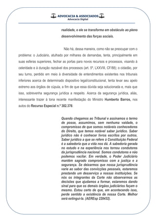 ADVOCACIA & ASSOCIADOS
Advocacia Digital
__________________________________________________
realidade, e ele se transforma em obstáculo ao pleno
desenvolvimento das forças sociais.
Não há, dessa maneira, como não se preocupar com o
problema: o Judiciário, atulhado por milhares de demandas, tenta, principalmente em
suas esferas superiores, fechar as portas para novos recursos e processos, visando à
celeridade e à duração razoável dos processos (art. 5º, LXXVIII, CF/88); o cidadão, por
seu turno, perdido em meio à diversidade de entendimentos existentes nos tribunais
inferiores acerca de determinado dispositivo legal/constitucional, tenta levar seu apelo
extremo aos órgãos de cúpula, a fim de que essa dúvida seja solucionada e, mais que
isso, sobrevenha segurança jurídica a respeito. Acerca da segurança jurídica, aliás,
interessante trazer à tona recente manifestação do Ministro Humberto Barros, nos
autos do Recurso Especial n.º 382.376:
Quando chegamos ao Tribunal e assinamos o termo
de posse, assumimos, sem nenhuma vaidade, o
compromisso de que somos notáveis conhecedores
do Direito, que temos notável saber jurídico. Saber
jurídico não é conhecer livros escritos por outros.
Saber jurídico a que se refere à Constituição Federal
é a sabedoria que a vida nos dá. A sabedoria gerada
no estudo e na experiência nos tornou condutores
da jurisprudência nacional. Somos condutores e não
podemos vacilar. Em verdade, o Poder Judiciário
mantém sagrado compromisso com a justiça e a
segurança. Se deixarmos que nossa jurisprudência
varie ao sabor das convicções pessoais, estaremos
prestando um desserviço a nossas instituições. Se
nós os integrantes da Corte não observarmos as
decisões que ajudamos a formar, estaremos dando
sinal para que os demais órgãos judiciários façam o
mesmo. Estou certo de que, em acontecendo isso,
perde sentido a existência de nossa Corte. Melhor
será extingui-la. (AEREsp 228432).
 