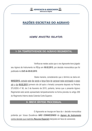 ADVOCACIA & ASSOCIADOS
Advocacia Digital
__________________________________________________
RAZÕES ESCRITAS DO AGRAVO
NOBRE MINISTRO RELATOR:
I- DA TEMPESTIVIDADE DO AGRAVO REGIMENTAL
Verifica-se nestes autos que o ora Agravante teve julgado
seu Agravo de Instrumento no REsp em 00.02.2015, por decisão monocrática que foi
publicada no DJE de 00.02.2015.
Desta maneira, considerando que o término se daria em
00/02/2015, contudo este dia sendo a terça feira de carnaval resta prorrogado o prazo
até o dia 00.02.2015 (primeiro dia útil após o feriado) consoante disposto na Portaria
STJ/GDG nº 90, de 2 de fevereiro de 2015, portanto, temos que o presente Agravo
Regimental está sendo apresentado tempestivamente na forma prevista no artigo 258
do Regimento Interno desta Colenda Corte Superior.
II- BREVE SÍNTESE PROCESSUAL
O Agravante se insurge em face da r. decisão monocrática
proferida por Vossa Excelência NÃO CONHECENDO do Agravo de Instrumento
contra decisão que inadmitiu Recurso Especial interposto em face do venerando
 
