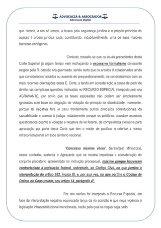 ADVOCACIA & ASSOCIADOS
Advocacia Digital
__________________________________________________
que ofende, a um só tempo, a busca pela segurança jurídica e o próprio princípio do
acesso à ordem jurídica justa, constituindo, indubitavelmente, uma de suas maiores
barreiras endógenas.
Contudo, ressalte-se que os atuais precedentes desta
Corte Superior já algum tempo vem rechaçando o excessivo formalismo consoante
exigido pela R. decisão ora guerreada, sendo certo que os arestos lá colacionados ainda
que considerados isolados ou ausente de prequestionamento, se considerarmos com as
mais recentes orientações desta E. Corte, e tendo em consideração a causa de pedir de
direito nas complexas questões motivadas no RECURSO ESPECIAL interposto pelo ora
AGRAVANTE, por óbvio que as teses esposadas não podem ser simplesmente
ignoradas com base na alegação de violação do principio da dialeticidade, mormente,
porque tal negativa fere in casu frontalmente outros princípios constitucionais da
razoabilidade e acesso à justiça, notadamente porque os petitórios abordam aspectos
questionados quanto à violação e negativa de lei federal, de competência exclusiva para
apreciação por parte desta Corte que tem o mister de pacificar e orientar a norma
infraconstitucional em todo território nacional.
“Concessa máxima vênia”, Senhor(es) Ministro(s),
nesse contexto, sustenta o Agravante que se mostra imperiosa a consideração do
conjunto probatório apresentado na instrução processual, máxime porque houveram
contrariedade à legislação federal, sobretudo, ao Código Civil, no que pertine à
interpretação do artigo 932, inciso III, e, por sua vez, no que pertine o Código de
Defesa do Consumidor, seu artigo 14, parágrafo 4º.
Por tais razões foi interposto o Recurso Especial, em
face da interpretação negativa equivocada lança da no acórdão e que nega vigência á
legislação infraconstitucional mencionada, razão pela qual se requer seja dado
 
