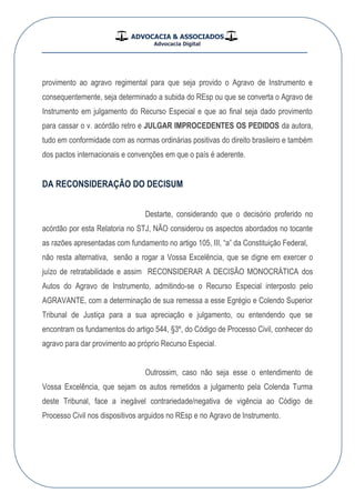 ADVOCACIA & ASSOCIADOS
Advocacia Digital
__________________________________________________
provimento ao agravo regimental para que seja provido o Agravo de Instrumento e
consequentemente, seja determinado a subida do REsp ou que se converta o Agravo de
Instrumento em julgamento do Recurso Especial e que ao final seja dado provimento
para cassar o v. acórdão retro e JULGAR IMPROCEDENTES OS PEDIDOS da autora,
tudo em conformidade com as normas ordinárias positivas do direito brasileiro e também
dos pactos internacionais e convenções em que o país é aderente.
DA RECONSIDERAÇÃO DO DECISUM
Destarte, considerando que o decisório proferido no
acórdão por esta Relatoria no STJ, NÃO considerou os aspectos abordados no tocante
as razões apresentadas com fundamento no artigo 105, III, “a” da Constituição Federal,
não resta alternativa, senão a rogar a Vossa Excelência, que se digne em exercer o
juízo de retratabilidade e assim RECONSIDERAR A DECISÃO MONOCRÁTICA dos
Autos do Agravo de Instrumento, admitindo-se o Recurso Especial interposto pelo
AGRAVANTE, com a determinação de sua remessa a esse Egrégio e Colendo Superior
Tribunal de Justiça para a sua apreciação e julgamento, ou entendendo que se
encontram os fundamentos do artigo 544, §3º, do Código de Processo Civil, conhecer do
agravo para dar provimento ao próprio Recurso Especial.
Outrossim, caso não seja esse o entendimento de
Vossa Excelência, que sejam os autos remetidos a julgamento pela Colenda Turma
deste Tribunal, face a inegável contrariedade/negativa de vigência ao Código de
Processo Civil nos dispositivos arguidos no REsp e no Agravo de Instrumento.
 