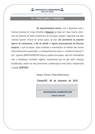 ADVOCACIA & ASSOCIADOS
Advocacia Digital
__________________________________________________
IV- CONCLUSÃO E PEDIDOS
Ad argumentandum tantum, vem o Agravante ante a
honrosa presença de Vossa Excelência Requerer se digne em “data máxima vênia”,
uma vez dispondo de todos os elementos de convicção, postula o Agravante que esse
Colendo Superior Tribunal de Justiça possa, ao final, dar provimento ao presente
Agravo de Instrumento, a fim de admitir o regular processamento do Recurso
Especial, o qual se espera, sejam acolhidas e reconhecidas às afrontas das normas
infraconstitucionais supracitadas, e consequentemente casse o v. acórdão do Tribunal “a
quo”, julgando IMPROCEDENTES todos os pedidos formulados, tudo em consonância
com o arcabouço normativo vigente, esclarecendo que ao agir assim Vossa(s)
Excelência(s), estará vez mais promovendo a distribuição da mais lídima, indispensável
e salutar JUSTIÇA!
Nestes Termos, Pede Deferimento.
FU/edadiC , 00 de fevereiro de 2015.
-------------------------------------------------------------
ADVOGADO SUBSCRITOR
OAB/UF 000.000
 